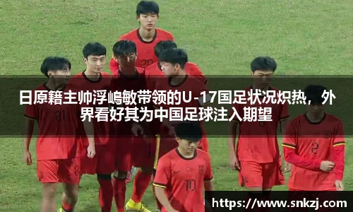 日原籍主帅浮嶋敏带领的U-17国足状况炽热，外界看好其为中国足球注入期望